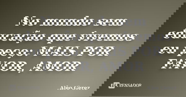 No mundo sem educação que vivemos eu peço: MAIS POR FAVOR, AMOR... Frase de Aleo Gerez.