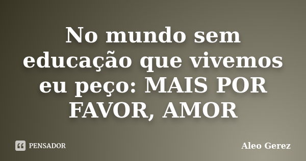 No mundo sem educação que vivemos eu peço: MAIS POR FAVOR, AMOR... Frase de Aleo Gerez.