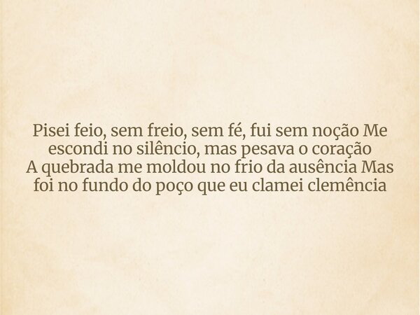 Pisei feio, sem freio, sem fé, fui sem noção Me escondi no silêncio, mas pesava o coração A quebrada me moldou no frio da ausência Mas foi no fundo do poço que ... Frase de Aleo Gerez.