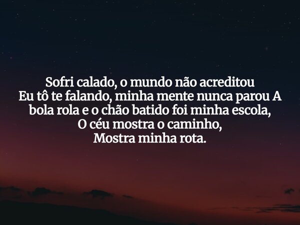 Sofri calado, o mundo não acreditou Eu tô te falando, minha mente nunca parou A bola rola e o chão batido foi minha escola, O céu mostra o caminho, Mostra minha... Frase de Aleo Gerez.