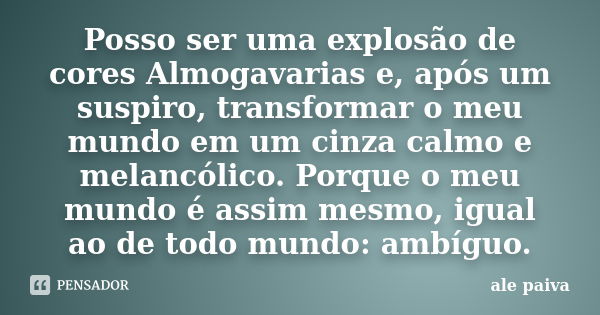 Posso ser uma explosão de cores Almogavarias e, após um suspiro, transformar o meu mundo em um cinza calmo e melancólico. Porque o meu mundo é assim mesmo, igua... Frase de Alê Paiva.