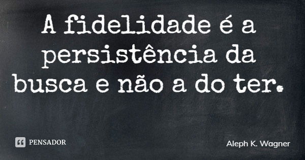 A fidelidade é a persistência da busca e não a do ter.... Frase de Aleph K. Wagner.