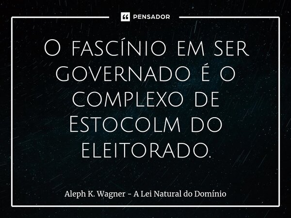 ⁠O fascínio em ser governado é o complexo de Estocolm do eleitorado.... Frase de Aleph K. Wagner - A Lei Natural do Dominio.