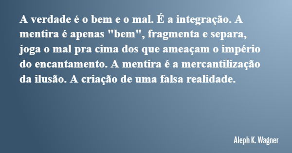 A verdade é o bem e o mal. É a integração. A mentira é apenas "bem", fragmenta e separa, joga o mal pra cima dos que ameaçam o império do encantamento... Frase de Aleph K. Wagner.