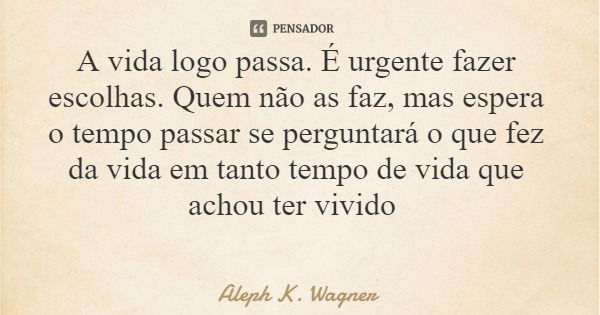 A vida logo passa. É urgente fazer escolhas. Quem não as faz, mas espera o tempo passar se perguntará o que fez da vida em tanto tempo de vida que achou ter viv... Frase de Aleph K. Wagner.