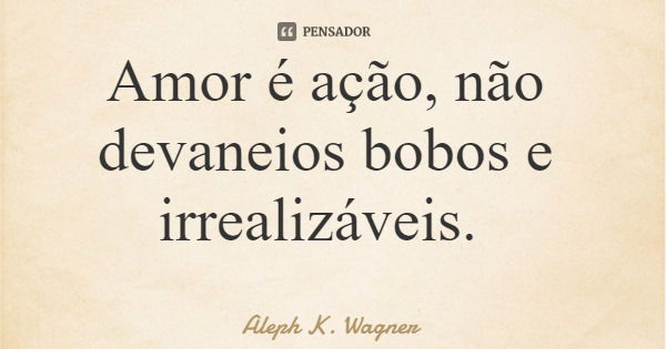 Amor é ação, não devaneios bobos e irrealizáveis.... Frase de Aleph K. Wagner.