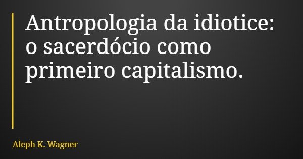 Antropologia da idiotice: o sacerdócio como primeiro capitalismo.... Frase de Aleph K. Wagner.