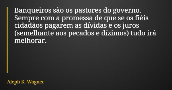 Banqueiros são os pastores do governo. Sempre com a promessa de que se os fiéis cidadãos pagarem as dívidas e os juros (semelhante aos pecados e dízimos) tudo i... Frase de Aleph K. Wagner.