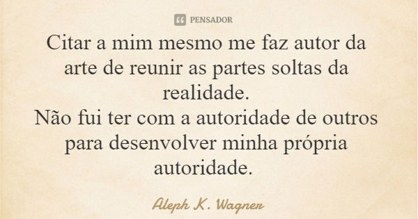 Citar a mim mesmo me faz autor da arte de reunir as partes soltas da realidade. Não fui ter com a autoridade de outros para desenvolver minha própria autoridade... Frase de Aleph K. Wagner.