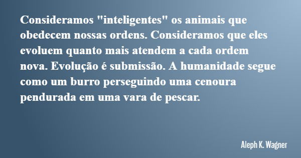 Consideramos "inteligentes" os animais que obedecem nossas ordens. Consideramos que eles evoluem quanto mais atendem a cada ordem nova. Evolução é sub... Frase de Aleph K. Wagner.