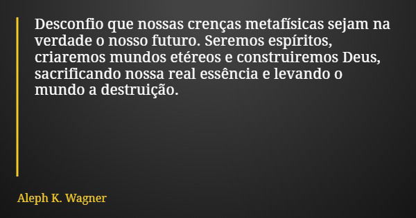 Desconfio que nossas crenças metafísicas sejam na verdade o nosso futuro. Seremos espíritos, criaremos mundos etéreos e construiremos Deus, sacrificando nossa r... Frase de Aleph K. Wagner.