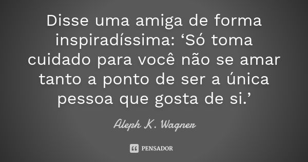 Disse uma amiga de forma inspiradíssima: ‘Só toma cuidado para você não se amar tanto a ponto de ser a única pessoa que gosta de si.’... Frase de Aleph K. Wagner.