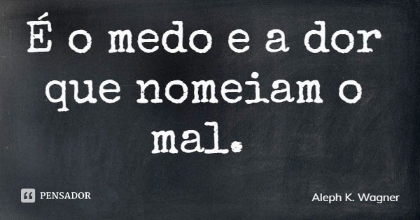 É o medo e a dor que nomeiam o mal.... Frase de Aleph K. Wagner.