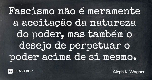 Fascismo não é meramente a aceitação da natureza do poder, mas também o desejo de perpetuar o poder acima de si mesmo.... Frase de Aleph K. Wagner.