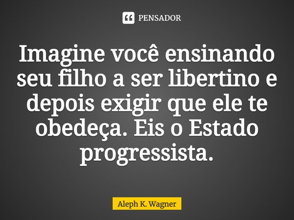 ⁠Imagine você ensinando seu filho a ser libertino e depois exigir que ele te obedeça. Eis o Estado progressista.... Frase de Aleph K. Wagner.