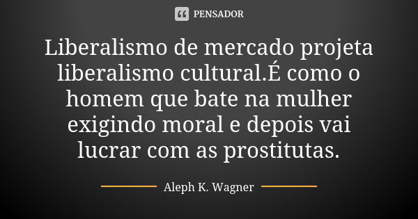 Liberalismo de mercado projeta liberalismo cultural.É como o homem que bate na mulher exigindo moral e depois vai lucrar com as prostitutas.... Frase de Aleph K. Wagner.