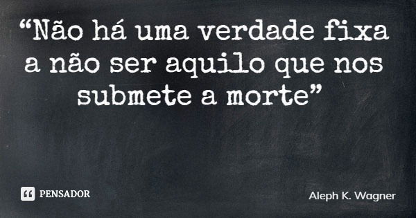 “Não há uma verdade fixa a não ser aquilo que nos submete a morte”... Frase de Aleph K. Wagner.