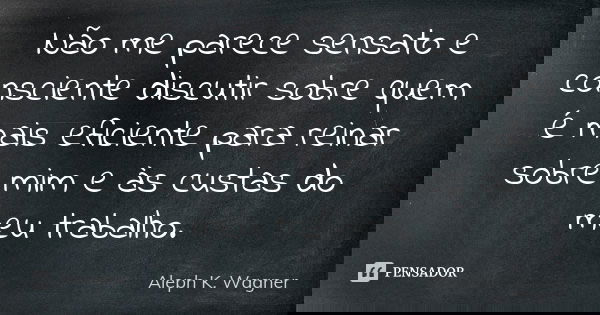Não me parece sensato e consciente discutir sobre quem é mais eficiente para reinar sobre mim e às custas do meu trabalho.... Frase de Aleph K. Wagner.