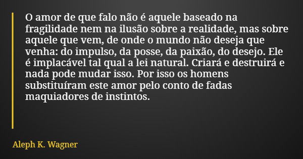 O amor de que falo não é aquele baseado na fragilidade nem na ilusão sobre a realidade, mas sobre aquele que vem, de onde o mundo não deseja que venha: do impul... Frase de Aleph K. Wagner.