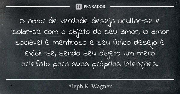 O amor de verdade deseja ocultar-se e isolar-se com o objeto do seu amor. O amor sociável é mentiroso e seu único desejo é exibir-se, sendo seu objeto um mero a... Frase de Aleph K. Wagner.