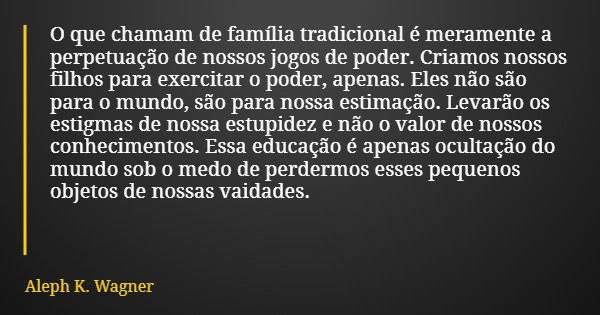 O que chamam de família tradicional é meramente a perpetuação de nossos jogos de poder. Criamos nossos filhos para exercitar o poder, apenas. Eles não são para ... Frase de Aleph K. Wagner.