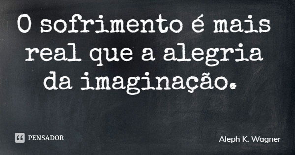 O sofrimento é mais real que a alegria da imaginação.... Frase de Aleph K. Wagner.