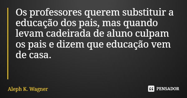 Os professores querem substituir a educação dos pais, mas quando levam cadeirada de aluno culpam os pais e dizem que educação vem de casa.... Frase de Aleph K. Wagner.