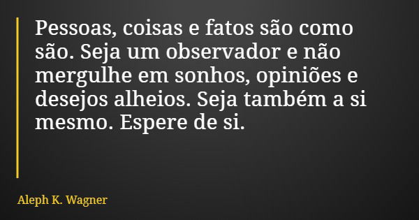 Pessoas, coisas e fatos são como são. Seja um observador e não mergulhe em sonhos, opiniões e desejos alheios. Seja também a si mesmo. Espere de si.... Frase de Aleph K. Wagner.