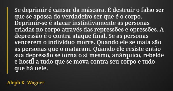 Se deprimir é cansar da máscara. É destruir o falso ser que se apossa do verdadeiro ser que é o corpo. Deprimir-se é atacar instintivamente as personas criadas ... Frase de Aleph K. Wagner.