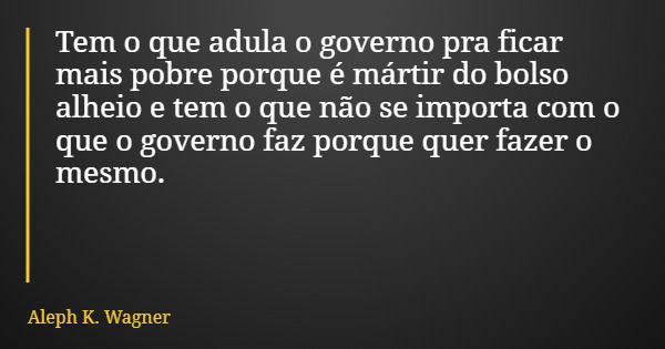 Tem o que adula o governo pra ficar mais pobre porque é mártir do bolso alheio e tem o que não se importa com o que o governo faz porque quer fazer o mesmo.... Frase de Aleph K. Wagner.