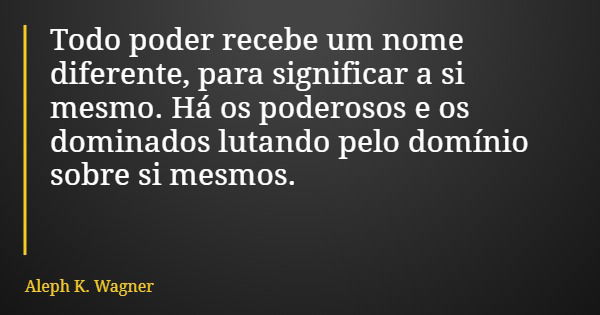 Todo poder recebe um nome diferente, para significar a si mesmo. Há os poderosos e os dominados lutando pelo domínio sobre si mesmos.... Frase de Aleph K. Wagner.