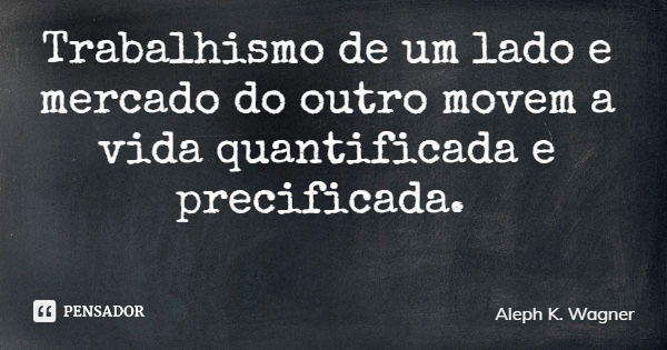 Trabalhismo de um lado e mercado do outro movem a vida quantificada e precificada.... Frase de Aleph K. Wagner.