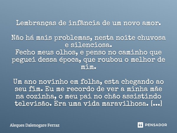 Lembranças de infância de um novo amor. Não há mais problemas, nesta noite chuvosa e silenciosa. Fecho meus olhos, e penso no caminho que peguei dessa época, qu... Frase de Aleques Dalenogare Ferraz.