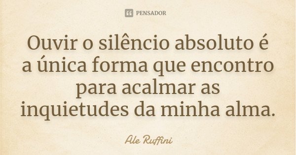 Ouvir o silêncio absoluto é a única forma que encontro para acalmar as inquietudes da minha alma.... Frase de Ale Ruffini.