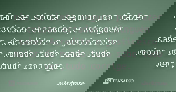 não se sinta seguro por fazer coisas erradas,e ninguém saber.Acredite o justiceiro maior do mundo tudo sabe tudo ver,tudo corrige.... Frase de alerkynna.