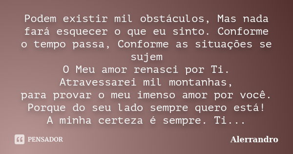 Podem existir mil obstáculos, Mas nada fará esquecer o que eu sinto. Conforme o tempo passa, Conforme as situações se sujem O Meu amor renasci por Ti. Atravessa... Frase de Alerrandro.