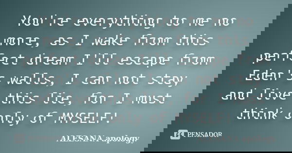 You're everything to me no more, as I wake from this perfect dream I'll escape from Eden's walls, I can not stay and live this lie, for I must think only of MYS... Frase de ALESANA apology..