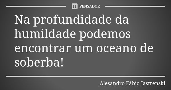 Na profundidade da humildade podemos encontrar um oceano de soberba!... Frase de Alesandro Fabio Iastrenski.