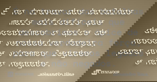 É no travar das batalhas mais difíceis que descobrimos o ápice de nossa verdadeira força, para que viremos legados e não negados.... Frase de Alesandro Lima.