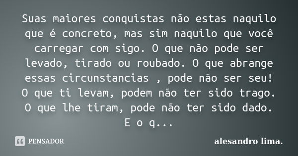 Suas maiores conquistas não estas naquilo que é concreto, mas sim naquilo que você carregar com sigo. O que não pode ser levado, tirado ou roubado. O que abrang... Frase de Alesandro Lima.