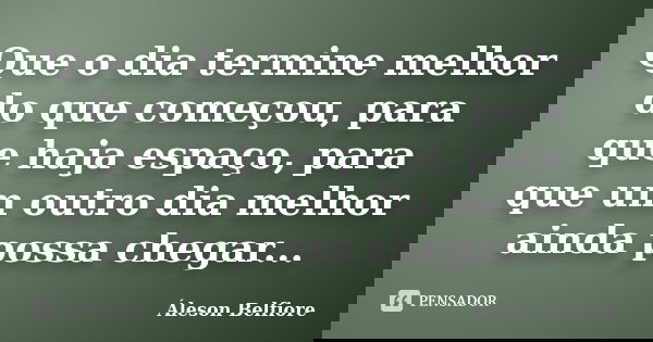 Que o dia termine melhor do que começou, para que haja espaço, para que um outro dia melhor ainda possa chegar...... Frase de Áleson Belfiore.