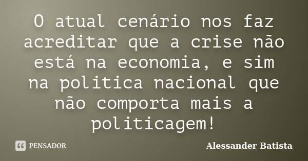 O atual cenário nos faz acreditar que a crise não está na economia, e sim na politica nacional que não comporta mais a politicagem!... Frase de Alessander Batista.