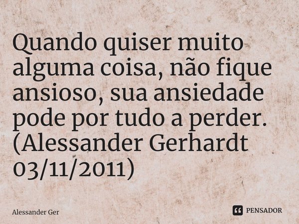 ⁠Quando quiser muito alguma coisa, não fique ansioso, sua ansiedade pode por tudo a perder. (Alessander Gerhardt 03/11/2011)... Frase de Alessander Gerhardt.