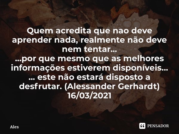 ⁠Quem acredita que nao deve aprender nada, realmente não deve nem tentar... ...por que mesmo que as melhores informações estiverem disponíveis... ... este não e... Frase de Alessander Gerhardt.