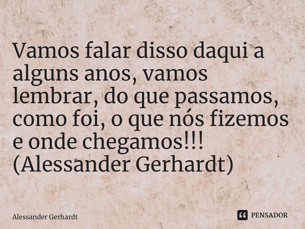 ⁠Vamos falar disso daqui a alguns anos, vamos lembrar, do que passamos, como foi, o que nós fizemos e onde chegamos!!! (Alessander Gerhardt)... Frase de Alessander Gerhardt.