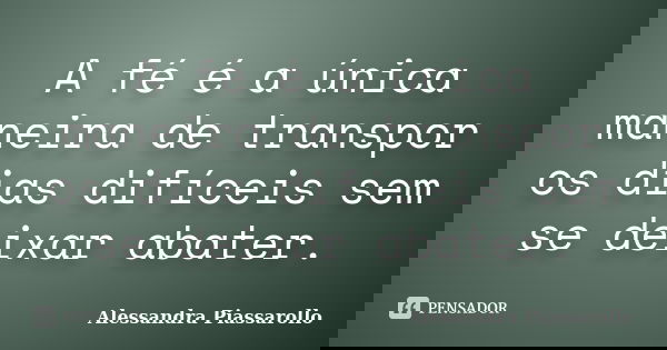 A fé é a única maneira de transpor os dias difíceis sem se deixar abater.... Frase de Alessandra Piassarollo.