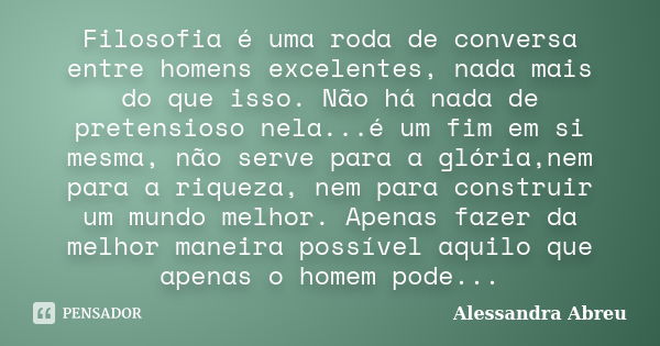 Filosofia é uma roda de conversa entre homens excelentes, nada mais do que isso. Não há nada de pretensioso nela...é um fim em si mesma, não serve para a glória... Frase de Alessandra Abreu.