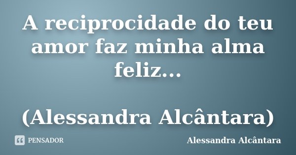 A reciprocidade do teu amor faz minha alma feliz... (Alessandra Alcântara)... Frase de Alessandra Alcântara.