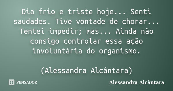 Dia frio e triste hoje... Senti saudades. Tive vontade de chorar... Tentei impedir; mas... Ainda não consigo controlar essa ação involuntária do organismo. (Ale... Frase de Alessandra Alcântara.