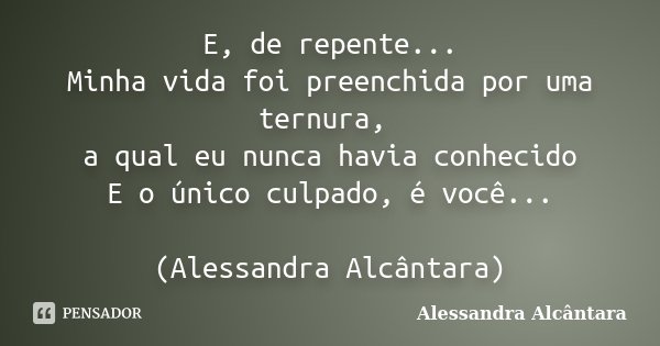 E, de repente... Minha vida foi preenchida por uma ternura, a qual eu nunca havia conhecido E o único culpado, é você... (Alessandra Alcântara)... Frase de Alessandra Alcântara.